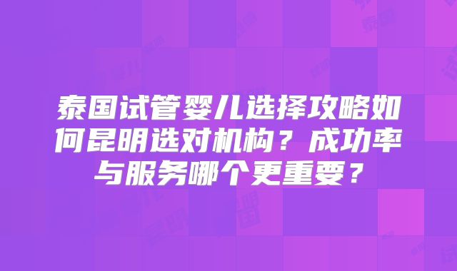 泰国试管婴儿选择攻略如何昆明选对机构？成功率与服务哪个更重要？