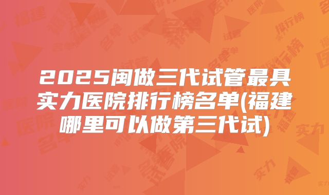 2025闽做三代试管最具实力医院排行榜名单(福建哪里可以做第三代试)