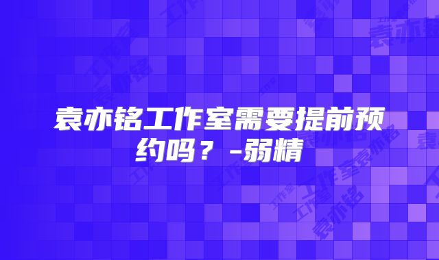 袁亦铭工作室需要提前预约吗?-弱精