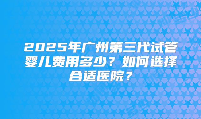 2025年广州第三代试管婴儿费用多少？如何选择合适医院？