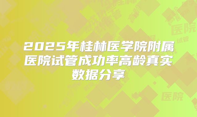 2025年桂林医学院附属医院试管成功率高龄真实数据分享