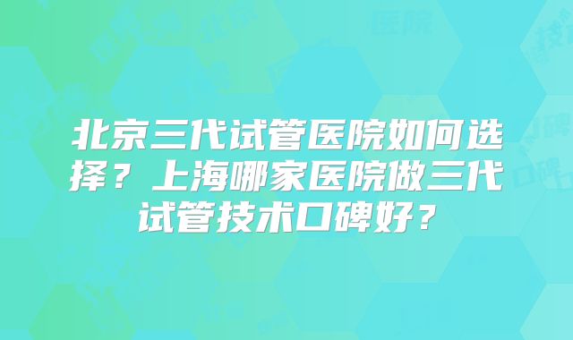 北京三代试管医院如何选择?上海哪家医院做三代试管技术口碑好?