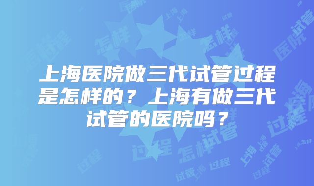 上海医院做三代试管过程是怎样的?上海有做三代试管的医院吗?