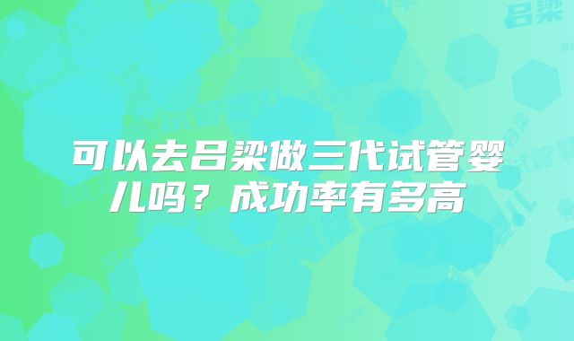 可以去吕梁做三代试管婴儿吗？成功率有多高