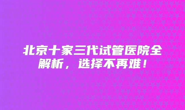 北京十家三代试管医院全解析，选择不再难！