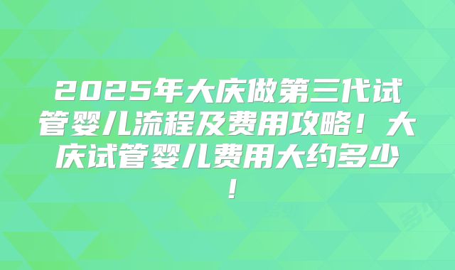 2025年大庆做第三代试管婴儿流程及费用攻略!大庆试管婴儿费用大约多少!