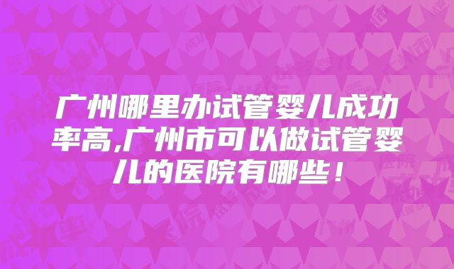 广州哪里办试管婴儿成功率高,广州市可以做试管婴儿的医院有哪些！