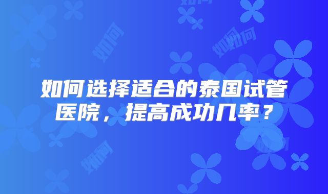 如何选择适合的泰国试管医院,提高成功几率?