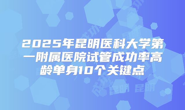 2025年昆明医科大学第一附属医院试管成功率高龄单身10个关键点