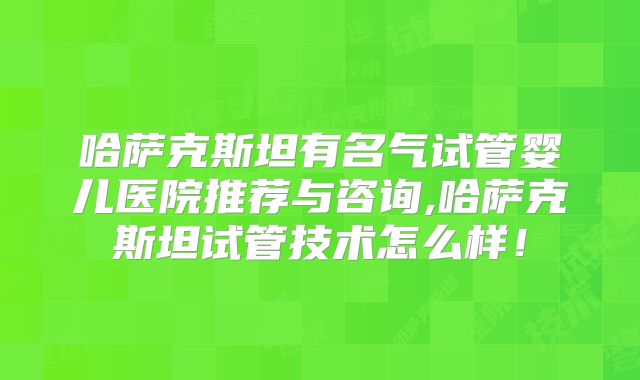 哈萨克斯坦有名气试管婴儿医院推荐与咨询,哈萨克斯坦试管技术怎么样!