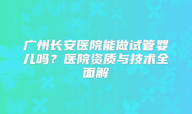 广州长安医院能做试管婴儿吗？医院资质与技术全面解