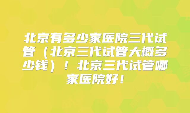 北京有多少家医院三代试管(北京三代试管大概多少钱)!北京三代试管哪家医院好!