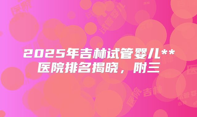 2025年吉林试管婴儿**医院排名揭晓，附三