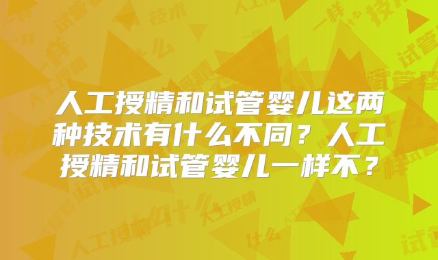 人工授精和试管婴儿这两种技术有什么不同?人工授精和试管婴儿一样不?