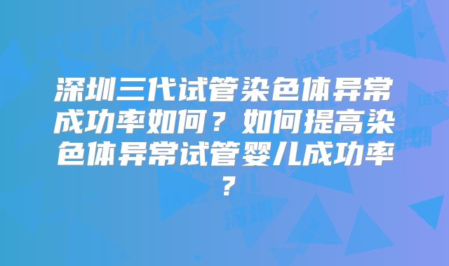 深圳三代试管染色体异常成功率如何?如何提高染色体异常试管婴儿成功率?