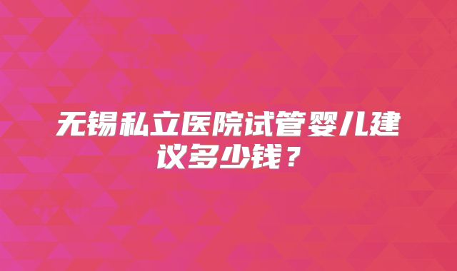 无锡私立医院试管婴儿建议多少钱？