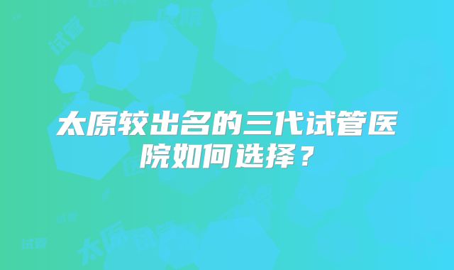 太原较出名的三代试管医院如何选择？