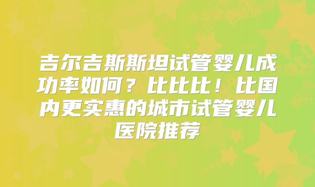 吉尔吉斯斯坦试管婴儿成功率如何？比比比！比国内更实惠的城市试管婴儿医院推荐