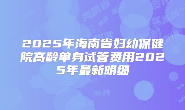 2025年海南省妇幼保健院高龄单身试管费用2025年最新明细