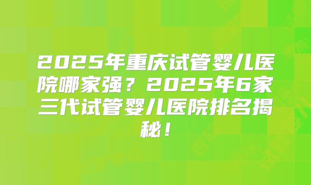 2025年重庆试管婴儿医院哪家强?2025年6家三代试管婴儿医院排名揭秘!