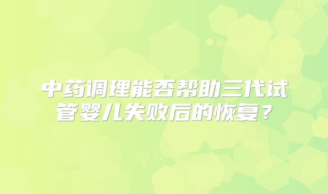 中药调理能否帮助三代试管婴儿失败后的恢复？
