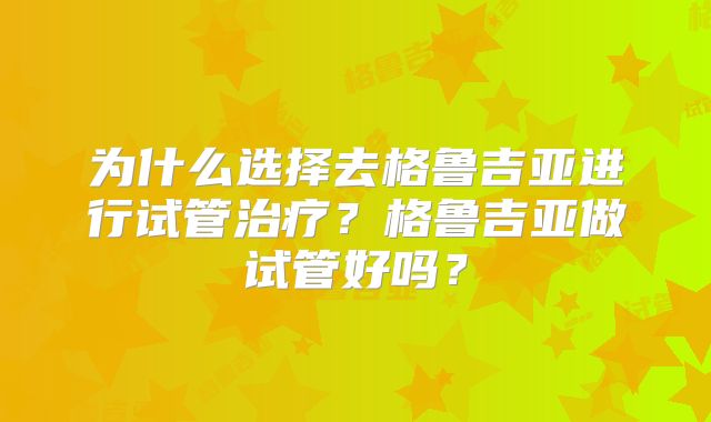为什么选择去格鲁吉亚进行试管治疗?格鲁吉亚做试管好吗?