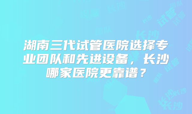 湖南三代试管医院选择专业团队和先进设备，长沙哪家医院更靠谱？
