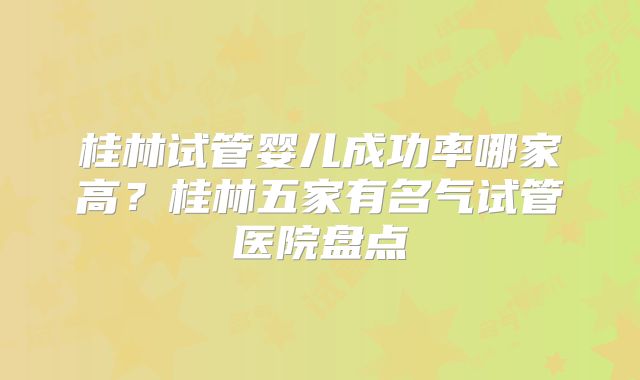 桂林试管婴儿成功率哪家高?桂林五家有名气试管医院盘点
