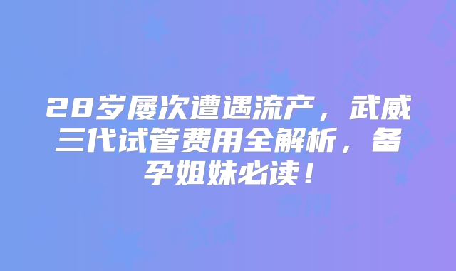 28岁屡次遭遇流产,武威三代试管费用全解析,备孕姐妹必读!