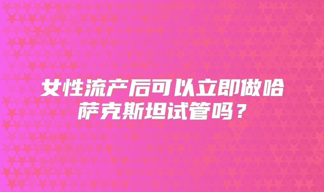 女性流产后可以立即做哈萨克斯坦试管吗?