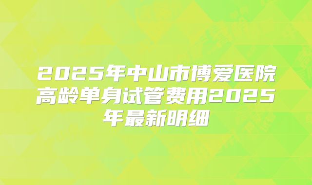 2025年中山市博爱医院高龄单身试管费用2025年最新明细