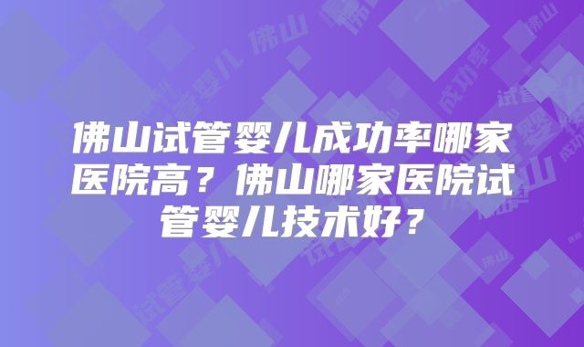 佛山试管婴儿成功率哪家医院高?佛山哪家医院试管婴儿技术好?