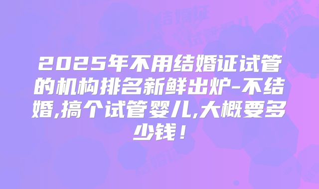 2025年不用结婚证试管的机构排名新鲜出炉-不结婚,搞个试管婴儿,大概要多少钱！