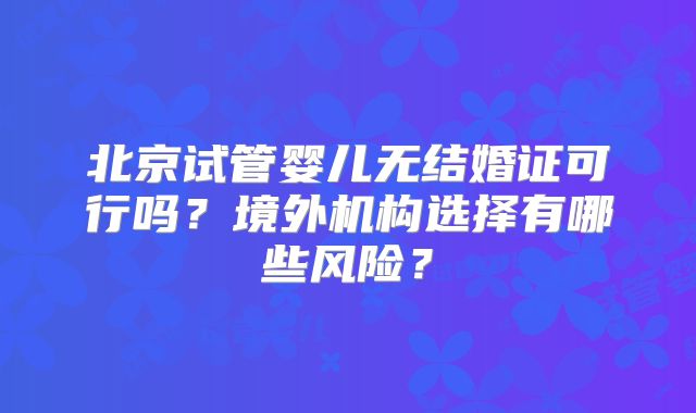 北京试管婴儿无结婚证可行吗?境外机构选择有哪些风险?