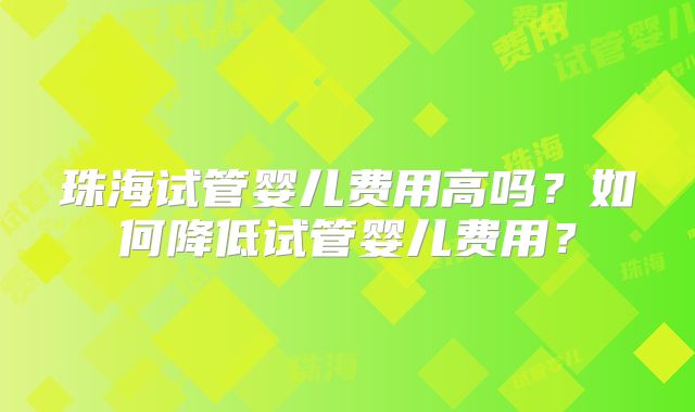 珠海试管婴儿费用高吗?如何降低试管婴儿费用?