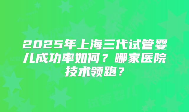 2025年上海三代试管婴儿成功率如何？哪家医院技术领跑？