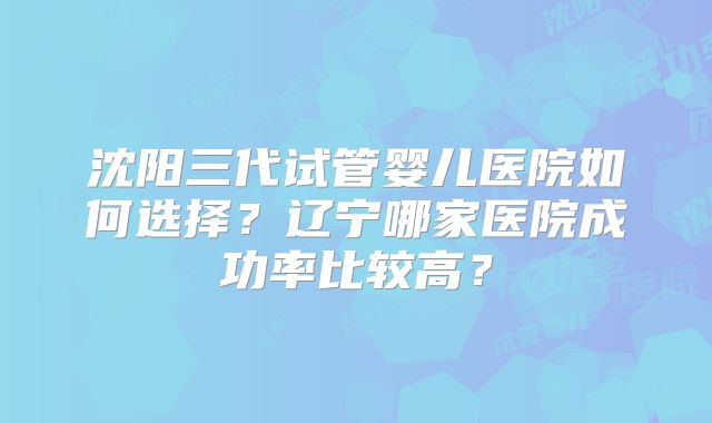 沈阳三代试管婴儿医院如何选择?辽宁哪家医院成功率比较高?