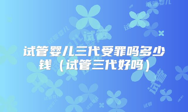 试管婴儿三代受罪吗多少钱（试管三代好吗）