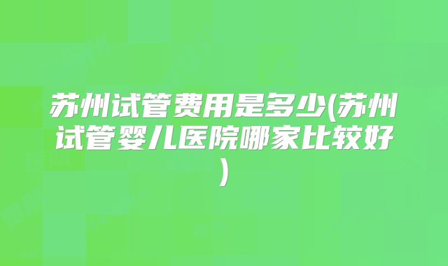 苏州试管费用是多少(苏州试管婴儿医院哪家比较好)