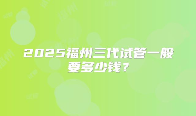 2025福州三代试管一般要多少钱?