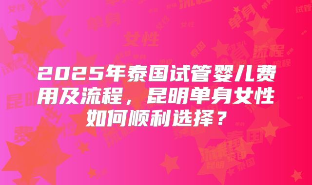 2025年泰国试管婴儿费用及流程，昆明单身女性如何顺利选择？