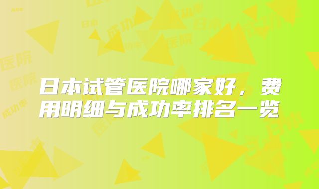日本试管医院哪家好,费用明细与成功率排名一览