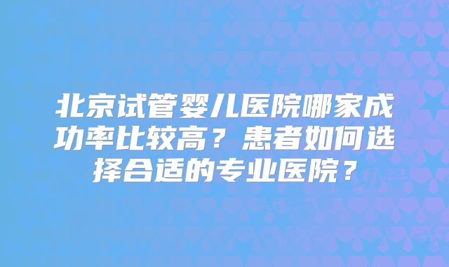 北京试管婴儿医院哪家成功率比较高?患者如何选择合适的专业医院?