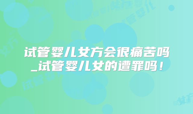 试管婴儿女方会很痛苦吗_试管婴儿女的遭罪吗!