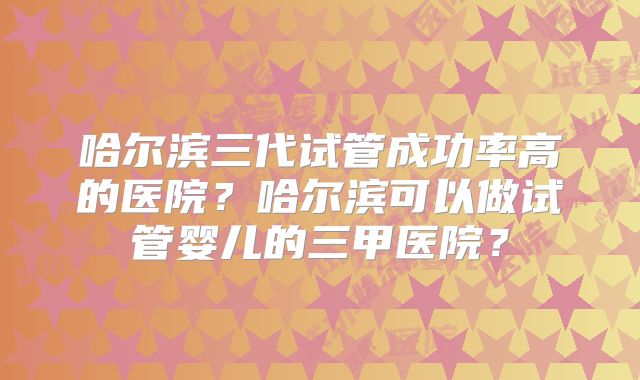 哈尔滨三代试管成功率高的医院?哈尔滨可以做试管婴儿的三甲医院?