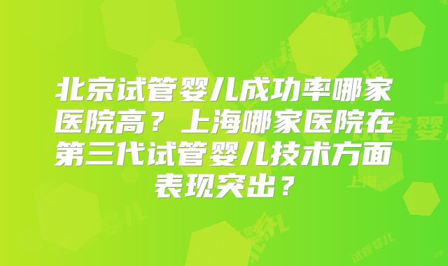 北京试管婴儿成功率哪家医院高?上海哪家医院在第三代试管婴儿技术方面表现突出?