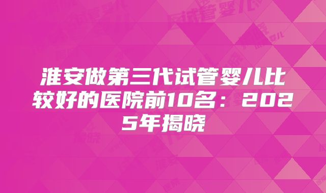 淮安做第三代试管婴儿比较好的医院前10名：2025年揭晓