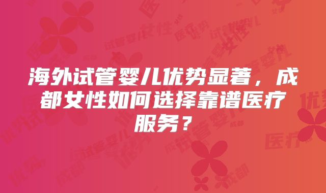 海外试管婴儿优势显著,成都女性如何选择靠谱医疗服务?