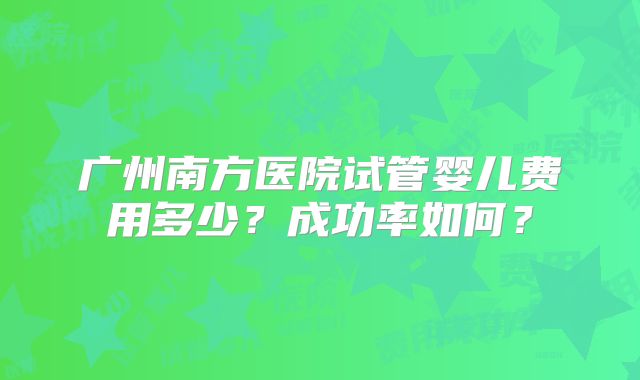 广州南方医院试管婴儿费用多少?成功率如何?
