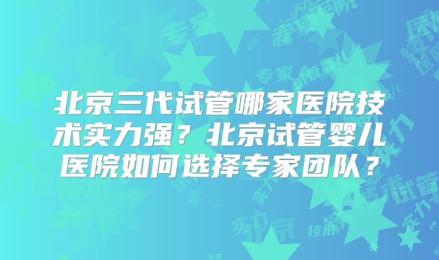 北京三代试管哪家医院技术实力强？北京试管婴儿医院如何选择专家团队？